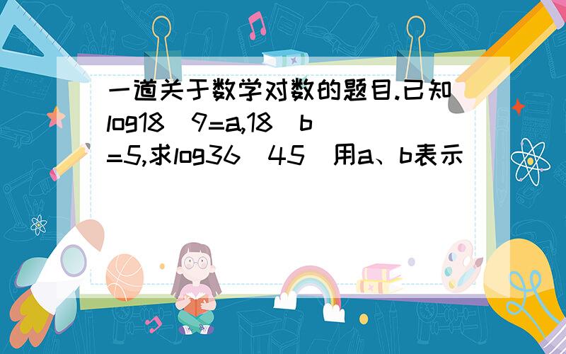 一道关于数学对数的题目.已知log18^9=a,18^b=5,求log36^45（用a、b表示）