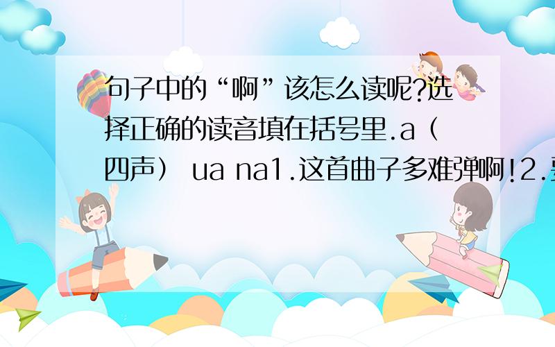 句子中的“啊”该怎么读呢?选择正确的读音填在括号里.a（四声） ua na1.这首曲子多难弹啊!2.要是能听一听贝多芬自己是怎样弹的,那有多好啊!3.是啊,可是音乐会的入场券太贵了.4.弹得多纯熟