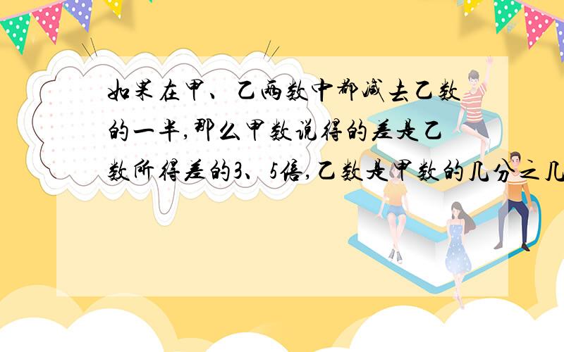 如果在甲、乙两数中都减去乙数的一半,那么甲数说得的差是乙数所得差的3、5倍,乙数是甲数的几分之几?所得的差是3.5倍（刚才的打错了）