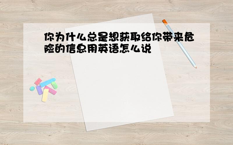 你为什么总是想获取给你带来危险的信息用英语怎么说