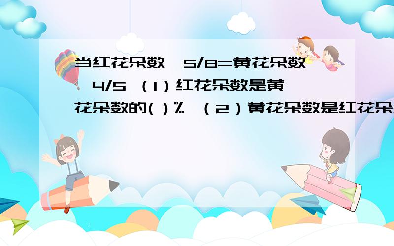 当红花朵数×5/8=黄花朵数×4/5 （1）红花朵数是黄花朵数的( )％ （2）黄花朵数是红花朵数的（ ）％