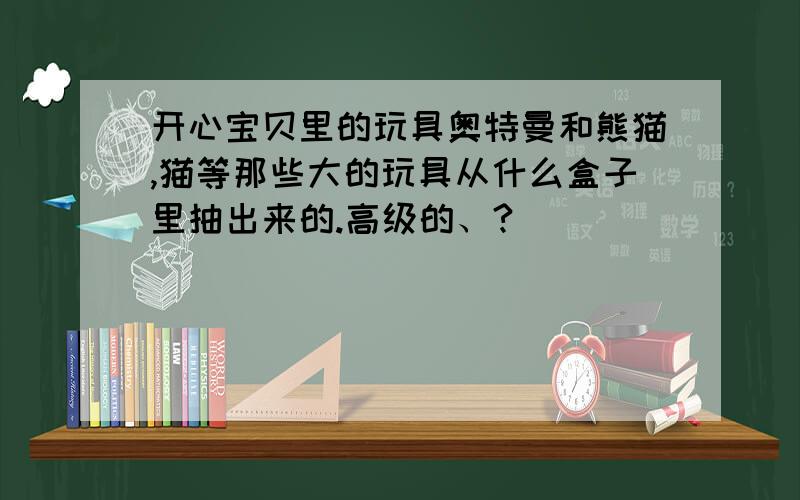 开心宝贝里的玩具奥特曼和熊猫,猫等那些大的玩具从什么盒子里抽出来的.高级的、?