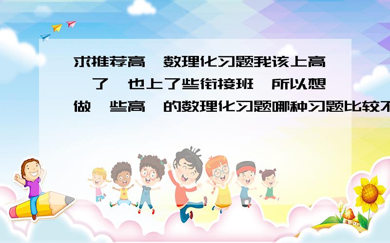 求推荐高一数理化习题我该上高一了,也上了些衔接班,所以想做一些高一的数理化习题哪种习题比较不错,我喜欢那种题较多的,而且比较拔高的题,难度也比较大