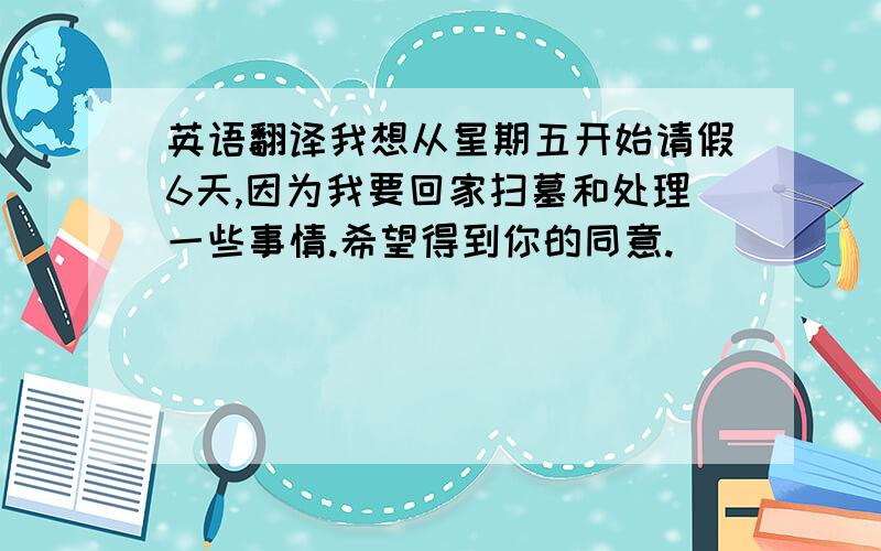 英语翻译我想从星期五开始请假6天,因为我要回家扫墓和处理一些事情.希望得到你的同意.