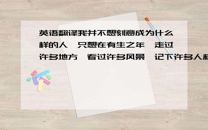 英语翻译我并不想刻意成为什么样的人,只想在有生之年,走过许多地方,看过许多风景,记下许多人和事,然后存在心底.