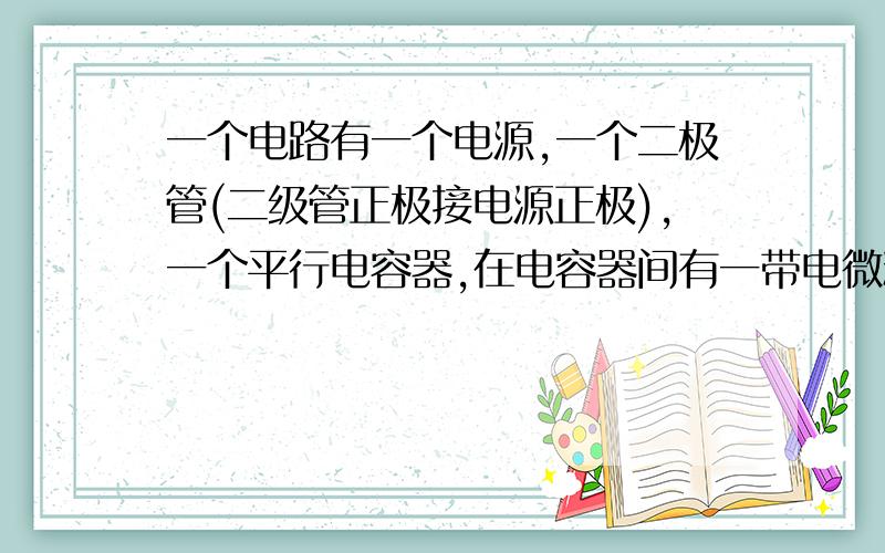 一个电路有一个电源,一个二极管(二级管正极接电源正极),一个平行电容器,在电容器间有一带电微粒处于静题目没完,开始处于静止,然后两极板距离增大一些的瞬间(两板仍平行)带电微粒的运