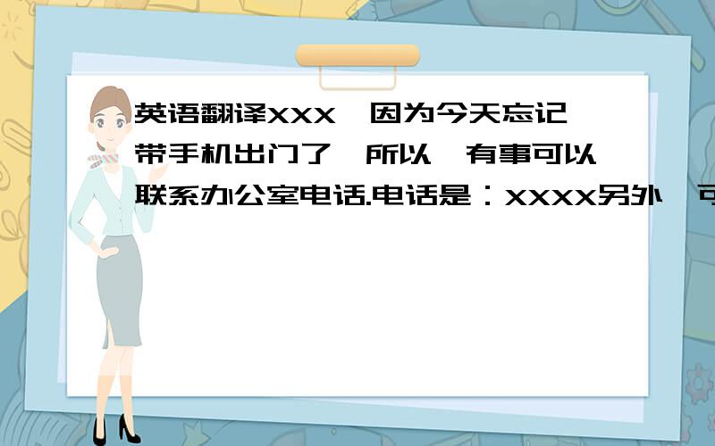 英语翻译XXX,因为今天忘记带手机出门了,所以,有事可以联系办公室电话.电话是：XXXX另外,可以今天将货代司机信息传给我吗?