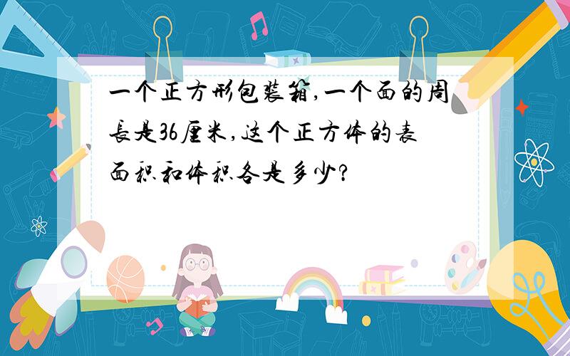 一个正方形包装箱,一个面的周长是36厘米,这个正方体的表面积和体积各是多少?