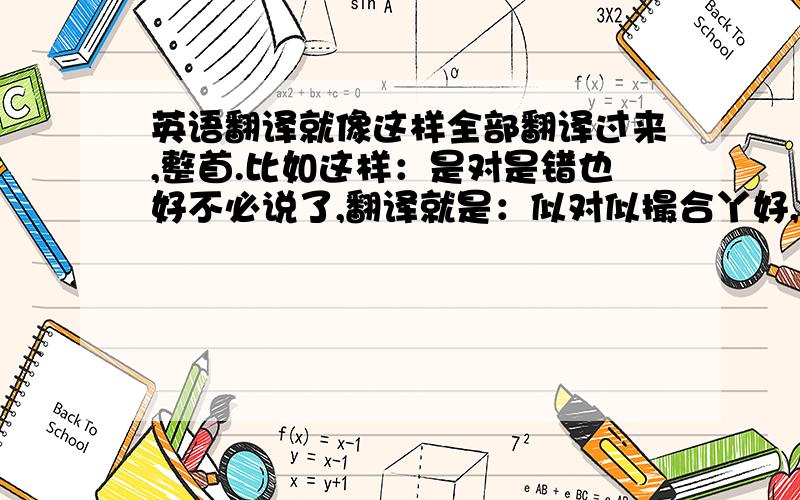 英语翻译就像这样全部翻译过来,整首.比如这样：是对是错也好不必说了,翻译就是：似对似撮合丫好,不必谁了.是怨是爱也好不须揭晓何事更重要比两心的需要柔情密意怎么可缺少是进是退