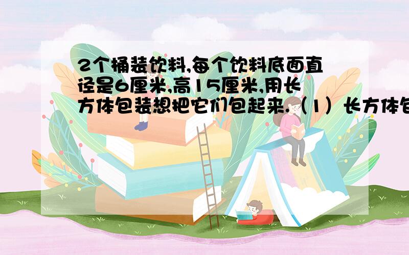 2个桶装饮料,每个饮料底面直径是6厘米,高15厘米,用长方体包装想把它们包起来.（1）长方体包装箱的长、宽2个桶装饮料,每个饮料底面直径是6厘米,高15厘米,用长方体包装想把它们包起来.（1