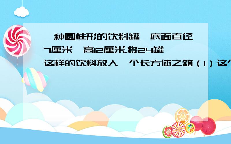 一种圆柱形的饮料罐,底面直径7厘米,高12厘米.将24罐这样的饮料放入一个长方体之箱（1）这个纸箱的长宽高至少各是多少厘米?（2）这个纸箱的容积至少是多少?（3）做一个这样的纸箱,至少