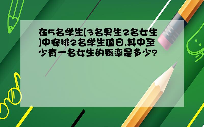 在5名学生[3名男生2名女生]中安排2名学生值日,其中至少有一名女生的概率是多少?