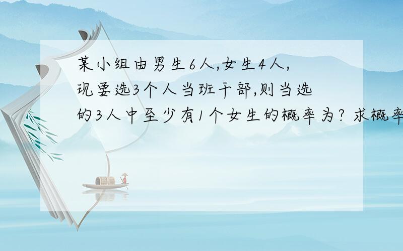 某小组由男生6人,女生4人,现要选3个人当班干部,则当选的3人中至少有1个女生的概率为? 求概率!