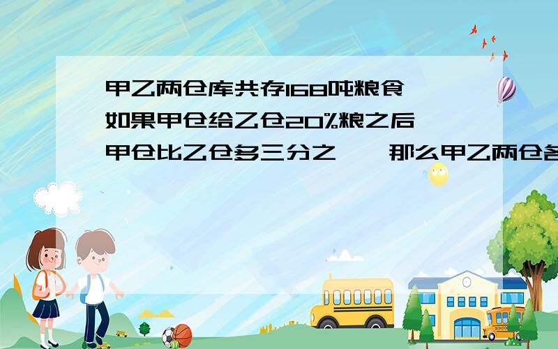 甲乙两仓库共存168吨粮食,如果甲仓给乙仓20%粮之后,甲仓比乙仓多三分之一,那么甲乙两仓各多少粮?要计算,不要方程解