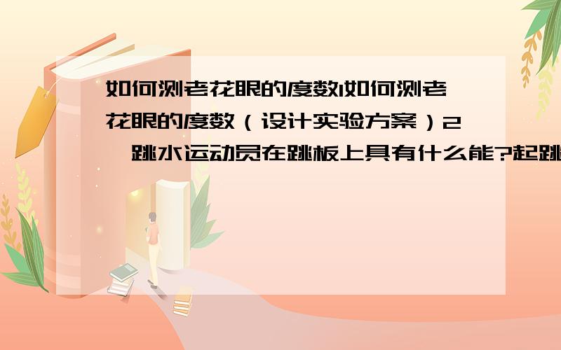 如何测老花眼的度数1如何测老花眼的度数（设计实验方案）2,跳水运动员在跳板上具有什么能?起跳后具有什么能？在整个过程中能量是如何转化的？试分析之3当弹簧测力计水平拉木块延直