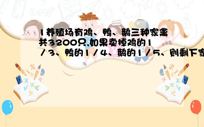 1养殖场有鸡、鸭、鹅三种家禽共3200只,如果卖掉鸡的1／3、鸭的1／4、鹅的1／5、则剩下家禽2400只；如果卖鸡的1／5、鸭的1／4、鹅的1／3,则剩下家禽2320只.养殖场原有鸭多少只?