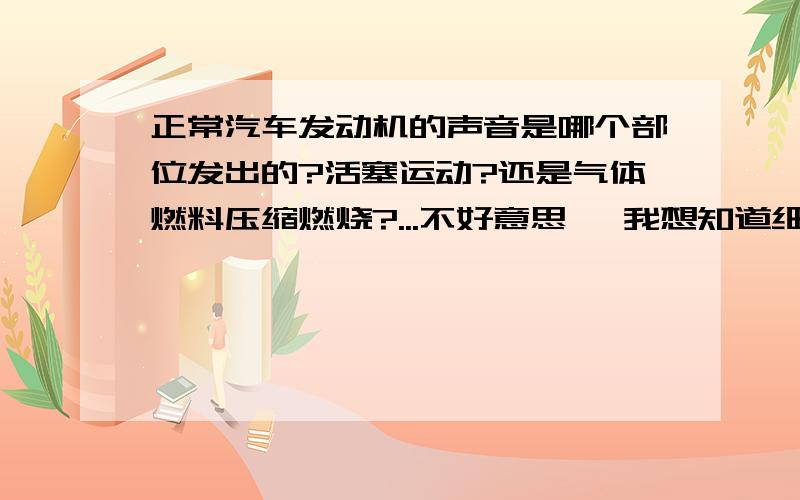 正常汽车发动机的声音是哪个部位发出的?活塞运动?还是气体燃料压缩燃烧?...不好意思诶 我想知道细节.....是 摩擦声?是燃烧声?活塞运动频率高的声音？或者还是其他的什么 尾气其他位置之