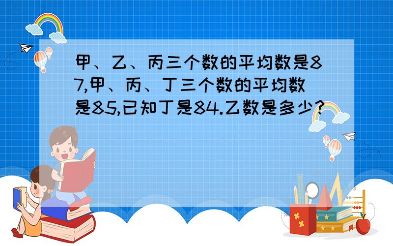 甲、乙、丙三个数的平均数是87,甲、丙、丁三个数的平均数是85,已知丁是84.乙数是多少?