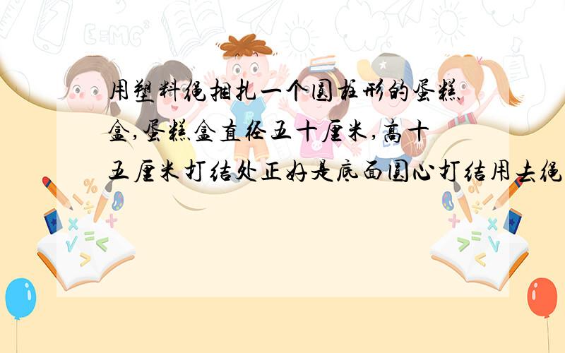 用塑料绳捆扎一个圆柱形的蛋糕盒,蛋糕盒直径五十厘米,高十五厘米打结处正好是底面圆心打结用去绳长二十五厘米.1、扎这个盒子至少用去塑料绳多少厘米?2、在它的整个侧面贴上商标和说