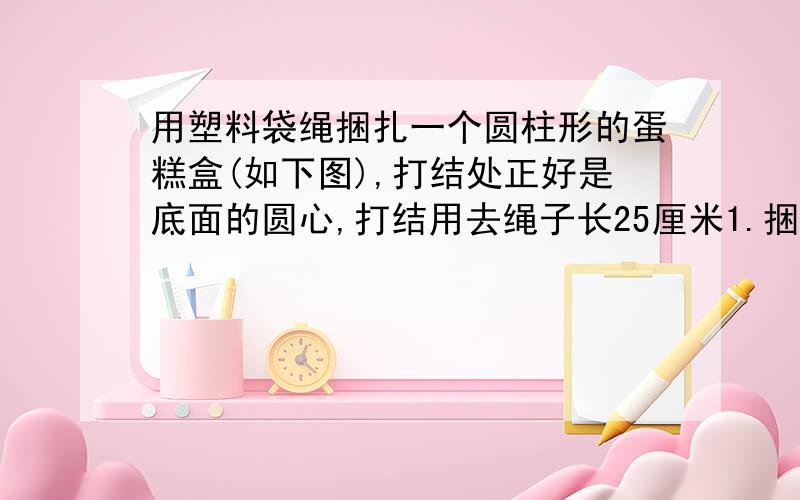 用塑料袋绳捆扎一个圆柱形的蛋糕盒(如下图),打结处正好是底面的圆心,打结用去绳子长25厘米1.捆扎这个盒子至少用去多少塑料绳多少厘米?