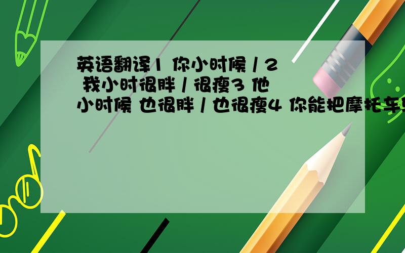 英语翻译1 你小时候 / 2 我小时很胖 / 很瘦3 他小时候 也很胖 / 也很瘦4 你能把摩托车骑的 / 英语翻译.