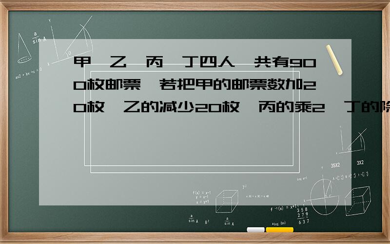 甲、乙、丙、丁四人一共有900枚邮票,若把甲的邮票数加20枚,乙的减少20枚,丙的乘2,丁的除以2,则四人的邮票数正好相等,甲有多少枚邮票?（用方程解）