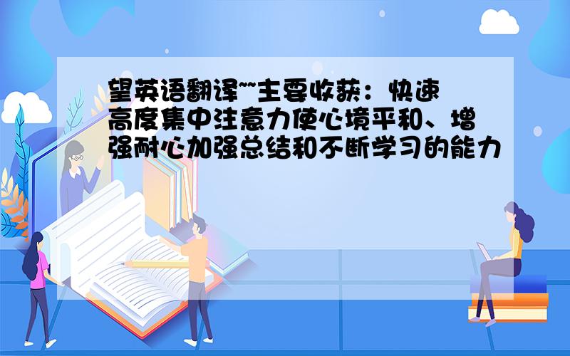 望英语翻译~~主要收获：快速高度集中注意力使心境平和、增强耐心加强总结和不断学习的能力