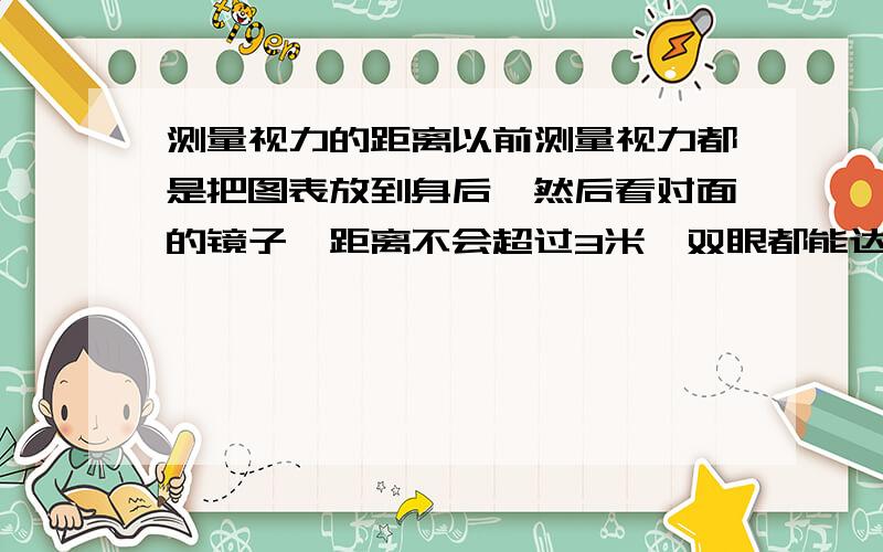 测量视力的距离以前测量视力都是把图表放到身后,然后看对面的镜子,距离不会超过3米,双眼都能达到5.0,现在听说警察测量视力要5米,而是直接看表!5米啊,心里没底!问,通过镜子反射（折射）