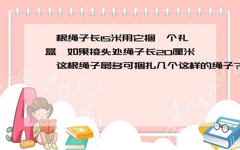 一根绳子长15米用它捆一个礼盒,如果接头处绳子长20厘米,这根绳子最多可捆扎几个这样的绳子?礼盒长10cm宽8cm长2cm