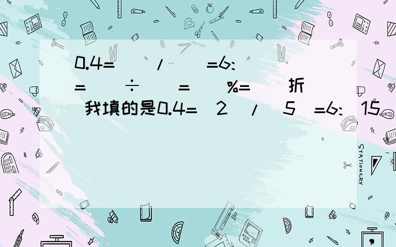 0.4=()/()=6:()=()÷()=()%=()折 我填的是0.4=(2)/(5)=6:(15)=(6)÷(15)=(40)%=()折不会()折我填的其它的（）的对不对