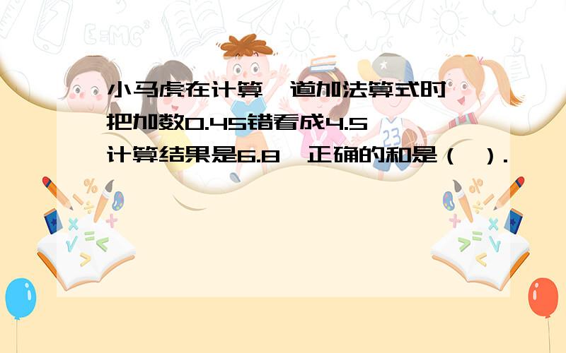 小马虎在计算一道加法算式时,把加数0.45错看成4.5,计算结果是6.8,正确的和是（ ）.