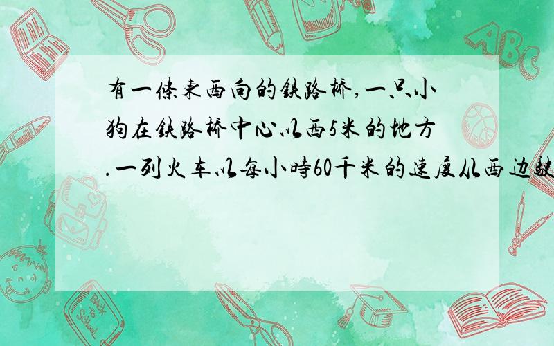 有一条东西向的铁路桥,一只小狗在铁路桥中心以西5米的地方.一列火车以每小时60千米的速度从西边驶过来,火车头距离铁路桥的西桥头还有2个桥长的距离.如果小狗向西迎着火车跑过去,它恰