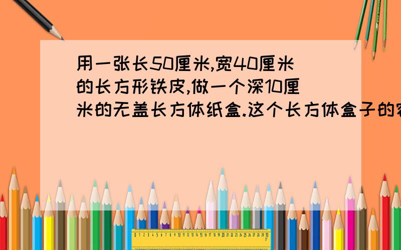 用一张长50厘米,宽40厘米的长方形铁皮,做一个深10厘米的无盖长方体纸盒.这个长方体盒子的容积是多少?焊接处铁皮厚度不计