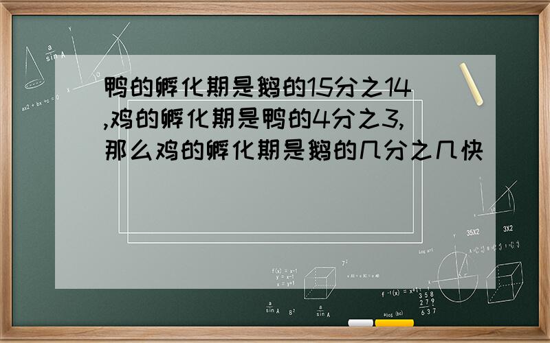 鸭的孵化期是鹅的15分之14,鸡的孵化期是鸭的4分之3,那么鸡的孵化期是鹅的几分之几快