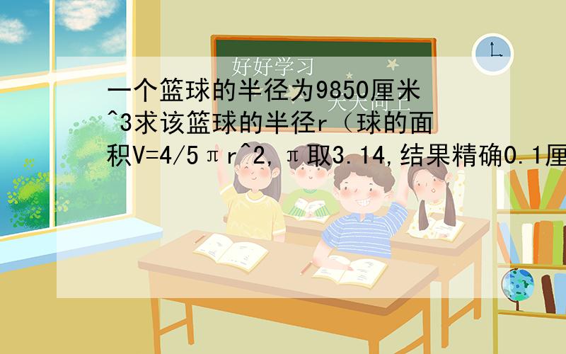 一个篮球的半径为9850厘米^3求该篮球的半径r（球的面积V=4/5πr^2,π取3.14,结果精确0.1厘米）COME ON