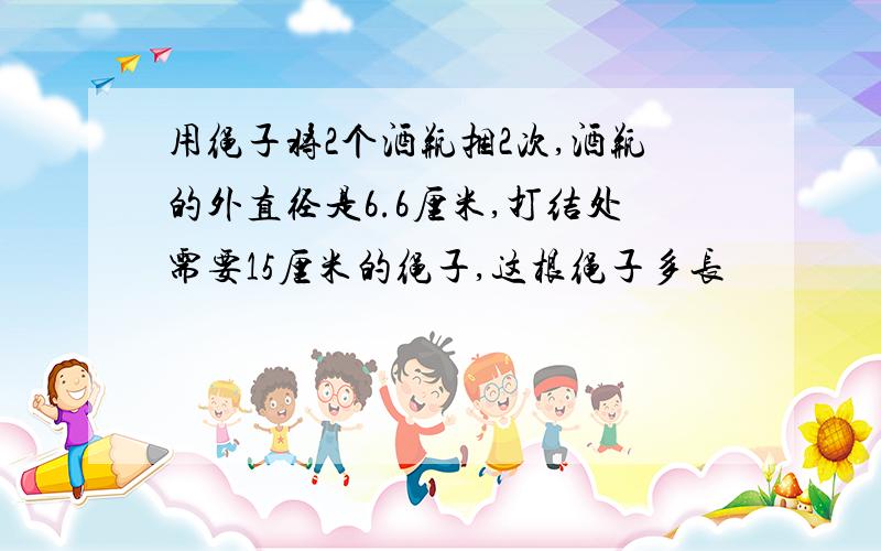 用绳子将2个酒瓶捆2次,酒瓶的外直径是6.6厘米,打结处需要15厘米的绳子,这根绳子多长