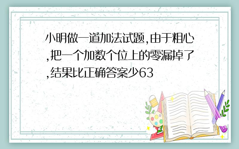 小明做一道加法试题,由于粗心,把一个加数个位上的零漏掉了,结果比正确答案少63