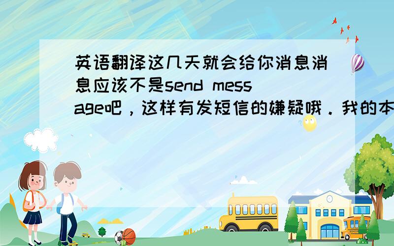 英语翻译这几天就会给你消息消息应该不是send message吧，这样有发短信的嫌疑哦。我的本意是想说 这几天会把搜索结果的信息告诉Tim