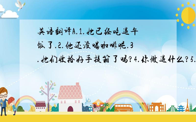 英语翻译A.1.她已经吃过午饭了.2.他还没喝咖啡呢.3.她们收拾好手提箱了吗?4.你做过什么?5.你还有什么没做?6.他离开了吗?还没有.7.他什么时候走?明天下午.8.走了.9.她什么时候走的?昨天上午.10