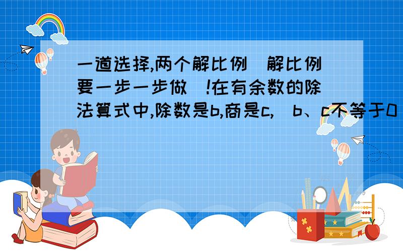 一道选择,两个解比例（解比例要一步一步做）!在有余数的除法算式中,除数是b,商是c,（b、c不等于0）.被除数最大是（ ）A、bc+b-1 B、bc+b C、bc-1 D、bcx-1\4.6=0.5\0.23 49：（10-x）=14：2