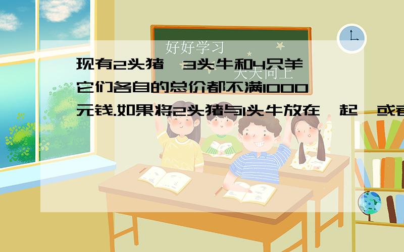 现有2头猪、3头牛和4只羊,它们各自的总价都不满1000元钱.如果将2头猪与1头牛放在一起,或者将3头牛与1只羊放在一起,或者将4只羊与1头猪马放在一起,那么它们各自的总价都正好是1000元钱了.