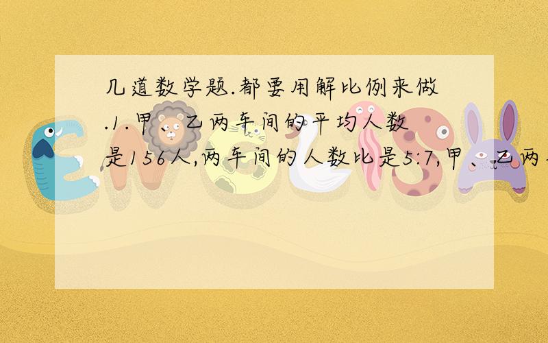 几道数学题.都要用解比例来做.1.甲、乙两车间的平均人数是156人,两车间的人数比是5:7,甲、乙两车间各有多少人?2.学校购进图书800册,高年级分得其中的四分之一,余下的按3:1的比分给中、低