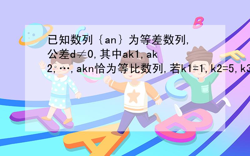 已知数列｛an｝为等差数列,公差d≠0,其中ak1,ak2,…,akn恰为等比数列,若k1=1,k2=5,k3=17,求k1+k2+…+kn.