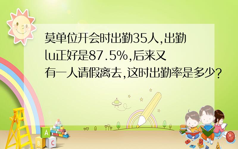 莫单位开会时出勤35人,出勤lu正好是87.5%,后来又有一人请假离去,这时出勤率是多少?