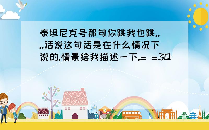 泰坦尼克号那句你跳我也跳....话说这句话是在什么情况下说的,情景给我描述一下,= =3Q