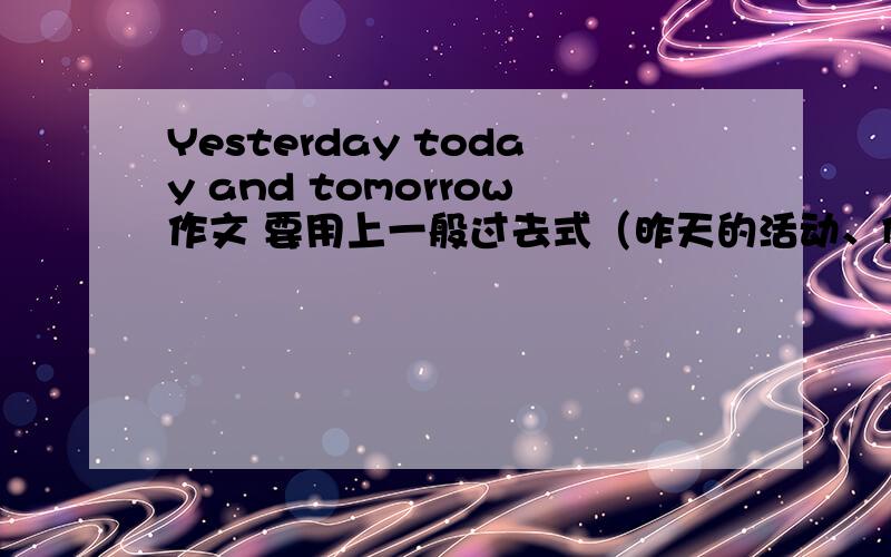 Yesterday today and tomorrow作文 要用上一般过去式（昨天的活动、例如听歌、吃饺子之类）、正在进行时（我正在演讲）一般将来时be going to 和will.一定要有水平!写得好的另加悬赏、急!