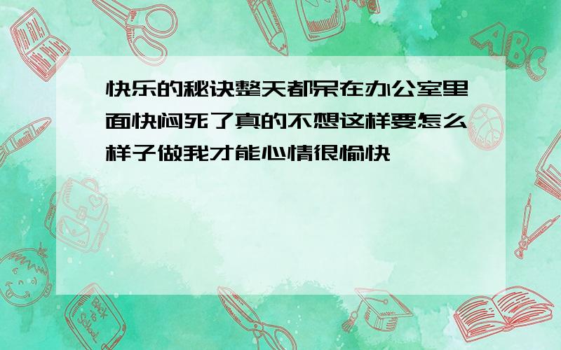 快乐的秘诀整天都呆在办公室里面快闷死了真的不想这样要怎么样子做我才能心情很愉快