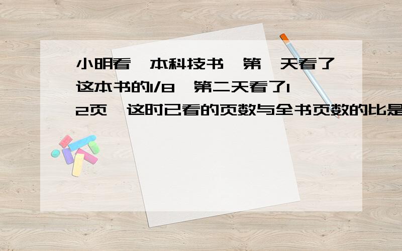 小明看一本科技书,第一天看了这本书的1/8,第二天看了12页,这时已看的页数与全书页数的比是1:4,这本书有多少页