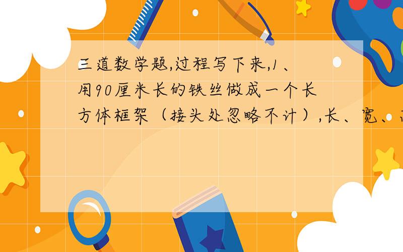 三道数学题,过程写下来,1、用90厘米长的铁丝做成一个长方体框架（接头处忽略不计）,长、宽、高的比是4：3：2,这个长方体的体积是多少?2、小刚读一本书,第一天读了全书的2/15,第二天比第