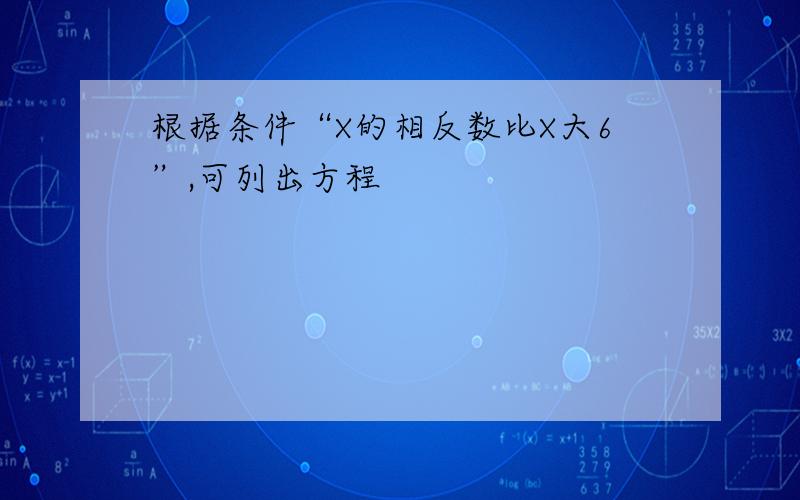 根据条件“X的相反数比X大6”,可列出方程